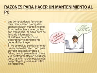 RAZONES PARA HACER UN MANTENIMIENTO AL
PC

   Las computadoras funcionan
    muy bien y están protegidas
    cuando reciben mantenimiento.
    Si no se limpian y se organizan
    con frecuencia, el disco duro se
    llena de información,
    el sistema de archivos se
    desordena y el rendimiento
    general disminuye.
   Si no se realiza periódicamente
    un escaneo del disco duro para
    corregir posibles errores o
    fallas, una limpieza de archivos
    y la desfragmentación del disco
    duro, la información estará más
    desprotegida y será más difícil
    de recuperar.
 