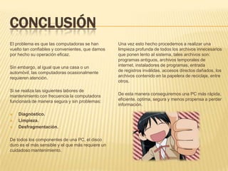 CONCLUSIÓN
El problema es que las computadoras se han         Una vez esto hecho procedemos a realizar una
vuelto tan confiables y convenientes, que damos    limpieza profunda de todos los archivos innecesarios
por hecho su operación eficaz.                     que ponen lento al sistema, tales archivos son:
                                                   programas antiguos, archivos temporales de
Sin embargo, al igual que una casa o un            internet, instaladores de programas, entrada
automóvil, las computadoras ocasionalmente         de registros inválidas, accesos directos dañados, los
requieren atención.                                archivos contenido en la papelera de reciclaje, entre
                                                   otros.

Si se realiza las siguientes labores de
mantenimiento con frecuencia la computadora        De esta manera conseguiremos una PC más rápida,
funcionará de manera segura y sin problemas:       eficiente, optima, segura y menos propensa a perder
                                                   información.

   Diagnóstico.
   Limpieza.
   Desfragmentación.

De todos los componentes de una PC, el disco
duro es el más sensible y el que más requiere un
cuidadoso mantenimiento.
 