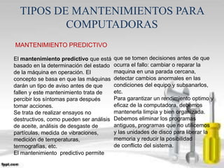 TIPOS DE MANTENIMIENTOS PARA 
COMPUTADORAS 
MANTENIMIENTO PREDICTIVO 
El mantenimiento predictivo que está 
basado en la determinación del estado 
de la máquina en operación. El 
concepto se basa en que las máquinas 
darán un tipo de aviso antes de que 
fallen y este mantenimiento trata de 
percibir los síntomas para después 
tomar acciones. 
Se trata de realizar ensayos no 
destructivos, como pueden ser análisis 
de aceite, análisis de desgaste de 
partículas, medida de vibraciones, 
medición de temperaturas, 
termografías, etc. 
El mantenimiento predictivo permite 
que se tomen decisiones antes de que 
ocurra el fallo: cambiar o reparar la 
maquina en una parada cercana, 
detectar cambios anormales en las 
condiciones del equipo y subsanarlos, 
etc. 
Para garantizar un rendimiento optimo y 
eficaz de la computadora, debemos 
mantenerla limpia y bien organizada. 
Debemos eliminar los programas 
antiguos, programas que no utilicemos 
y las unidades de disco para liberar la 
memoria y reducir la posibilidad 
de conflicto del sistema. 
 