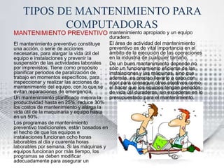 TIPOS DE MANTENIMIENTO PARA 
COMPUTADORAS 
MANTENIMIENTO PREVENTIVO 
El mantenimiento preventivo constituye 
una acción, o serie de acciones 
necesarias, para alargar la vida útil del 
equipo e instalaciones y prevenir la 
suspensión de las actividades laborales 
por imprevistos. Tiene como propósito 
planificar periodos de paralización de 
trabajo en momentos específicos, para 
inspeccionar y realizar las acciones de 
mantenimiento del equipo, con lo que se 
evitan reparaciones de emergencia. 
Un mantenimiento planificado mejora la 
productividad hasta en 25%, reduce 30% 
los costos de mantenimiento y alarga la 
vida útil de la maquinaria y equipo hasta 
en un 50%. 
Los programas de mantenimiento 
preventivo tradicionales, están basados en 
el hecho de que los equipos e 
instalaciones funcionan ocho horas 
laborables al día y cuarenta horas 
laborables por semana. Si las máquinas y 
equipos funcionan por más tiempo, los 
programas se deben modificar 
adecuadamente para asegurar un 
mantenimiento apropiado y un equipo 
duradero. 
El área de actividad del mantenimiento 
preventivo es de vital importancia en el 
ámbito de la ejecución de las operaciones 
en la industria de cualquier tamaño. 
De un buen mantenimiento depende no 
sólo un funcionamiento eficiente de las 
instalaciones y las máquinas, sino que 
además, es preciso llevarlo a cabo con 
rigor para conseguir otros objetivos como 
el hacer que los equipos tengan periodos 
de vida útil duraderos, sin excederse en lo 
presupuestado para el mantenimiento. 
 