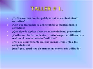 1. ¿Defina con sus propias palabras qué es mantenimiento
correctivo?
2. ¿Con qué frecuencia se debe realizar el mantenimiento
correctivo?
3. ¿Qué tipo de tópicos abarca el mantenimiento preventivo?
4. ¿Cuáles son las herramientas o métodos que se utilizan para
realizar el mantenimiento Predictivo?
5. ¿Por qué es importante realizar un mantenimiento a los
computadores?
6. Justifique, ¿cuál tipo de mantenimiento es más utilizado?
 
