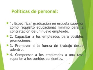 Políticas de personal:
 1. Especificar graduación en escuela superior
como requisito educacional mínimo para la
contratación de un nuevo empleado.
 2. Capacitar a los empleados para posibles
promociones.
 3. Promover a la fuerza de trabajo desde
adentro.
 4. Compensar a los empleados a una tasa
superior a los sueldos corrientes.
14
 