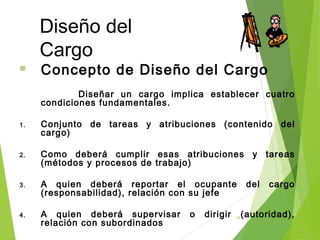 18
Diseño del
Cargo
 Concepto de Diseño del Cargo
Diseñar un cargo implica establecer cuatro
condiciones fundamentales.
1. Conjunto de tareas y atribuciones (contenido del
cargo)
2. Como deberá cumplir esas atribuciones y tareas
(métodos y procesos de trabajo)
3. A quien deberá reportar el ocupante del cargo
(responsabilidad), relación con su jefe
4. A quien deberá supervisar o dirigir (autoridad),
relación con subordinados
 