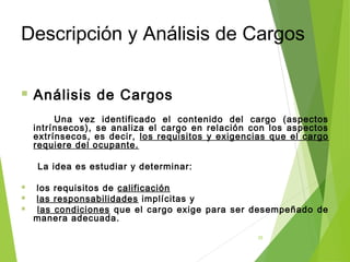 25
Descripción y Análisis de Cargos
 Análisis de Cargos
Una vez identificado el contenido del cargo (aspectos
intrínsecos), se analiza el cargo en relación con los aspectos
extrínsecos, es decir, los requisitos y exigencias que el cargo
requiere del ocupante.
La idea es estudiar y determinar:
 los requisitos de calificación
 las responsabilidades implícitas y
 las condiciones que el cargo exige para ser desempeñado de
manera adecuada.
 