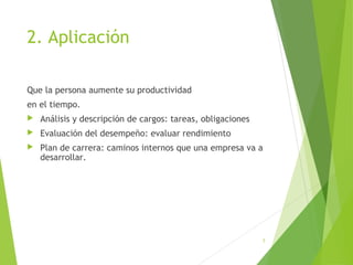 2. Aplicación
Que la persona aumente su productividad
en el tiempo.
 Análisis y descripción de cargos: tareas, obligaciones
 Evaluación del desempeño: evaluar rendimiento
 Plan de carrera: caminos internos que una empresa va a
desarrollar.
3
 