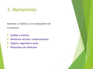 3. Mantención
Mantener y fidelizar a los trabajadores de
la empresa.
 Sueldos y salarios
 Beneficios sociales: compensaciones
 Higiene, seguridad y salud
 Relaciones con sindicatos
4
 