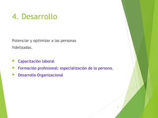 4. Desarrollo
Potenciar y optimizar a las personas
fidelizadas.
 Capacitación laboral
 Formación profesional: especialización de la persona.
 Desarrollo Organizacional
5
 