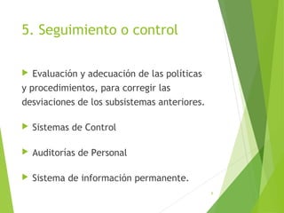 5. Seguimiento o control
 Evaluación y adecuación de las políticas
y procedimientos, para corregir las
desviaciones de los subsistemas anteriores.
 Sistemas de Control
 Auditorías de Personal
 Sistema de información permanente.
6
 