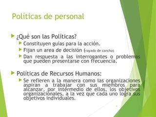 Políticas de personal
 ¿Qué son las Políticas?
 Constituyen guías para la acción.
 Fijan un area de decisión (rayado de cancha)
 Dan respuesta a las interrogantes o problemas
que pueden presentarse con frecuencia.
 Políticas de Recursos Humanos:
 Se refieren a la manera como las organizaciones
aspiran a trabajar con sus miembros para
alcanzar, por intermedio de ellos, los objetivos
organizacionales, a la vez que cada uno logra sus
objetivos individuales.
8
 