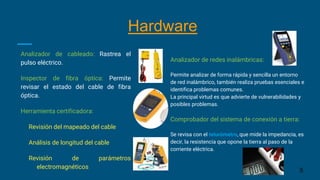 Analizador de cableado: Rastrea el
pulso eléctrico.
Inspector de fibra óptica: Permite
revisar el estado del cable de fibra
óptica.
Herramienta certificadora:
Revisión del mapeado del cable
Análisis de longitud del cable
Revisión de parámetros
electromagnéticos
Analizador de redes inalámbricas:
Permite analizar de forma rápida y sencilla un entorno
de red inalámbrico, también realiza pruebas esenciales e
identifica problemas comunes.
La principal virtud es que advierte de vulnerabilidades y
posibles problemas.
Comprobador del sistema de conexión a tierra:
Se revisa con el telurómetro, que mide la impedancia, es
decir, la resistencia que opone la tierra al paso de la
corriente eléctrica.
5
Hardware
 
