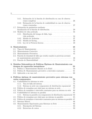 x
1.6.1. Estimaci´on de la funci´on de distribuci´on en caso de observa-
ciones completas . . . . . . . . . . . . . . . . . . . . . . . . . 26
1.6.2. Estimaci´on de la funci´on de conﬁabilidad en caso de observa-
ciones censuradas. . . . . . . . . . . . . . . . . . . . . . . . . . 27
1.7. Estimaci´on de par´ametros mediante
linealizaci´on de la funci´on de distribuci´on. . . . . . . . . . . . . . . . 29
1.8. Modelos de vida acelerada . . . . . . . . . . . . . . . . . . . . . . . . 34
1.8.1. Distribuci´on del tiempo de falla, bajo
vida acelerada . . . . . . . . . . . . . . . . . . . . . . . . . . . 34
1.8.2. Modelo de Arrhenius . . . . . . . . . . . . . . . . . . . . . . . 37
1.8.3. Modelo de Eyring . . . . . . . . . . . . . . . . . . . . . . . . . 39
1.8.4. Ley de la Potencia Inversa . . . . . . . . . . . . . . . . . . . . 40
2. Mantenimiento 43
2.1. Tipos de Mantenimiento . . . . . . . . . . . . . . . . . . . . . . . . . 44
2.2. Mantenimiento Correctivo . . . . . . . . . . . . . . . . . . . . . . . . 44
2.3. Mantenimiento Preventivo . . . . . . . . . . . . . . . . . . . . . . . . 45
2.4. Funci´on de densidad de fallo que resulta cuando se practican acciones
de mantenimiento preventivo . . . . . . . . . . . . . . . . . . . . . . . 46
2.5. Funci´on de Mantenibilidad . . . . . . . . . . . . . . . . . . . . . . . . 51
3. Modelos Matem´aticos de Pol´ıticas ´Optimas de Mantenimiento con
tiempos de reparaci´on instant´aneos 55
3.1. Pol´ıtica I. Mantenimiento Basado en la Edad . . . . . . . . . . . . . . 56
3.2. Pol´ıtica II. Mantenimiento preventivo a intervalos constantes . . . . . 61
3.3. Aplicaci´on a un caso real . . . . . . . . . . . . . . . . . . . . . . . . . 66
4. Pol´ıticas ´optimas de mantenimiento preventivo para sistemas con
varios componentes. 73
4.1. Conﬁabilidad de sistemas en serie . . . . . . . . . . . . . . . . . . . . 74
4.1.1. Tasa de falla del sistema . . . . . . . . . . . . . . . . . . . . . 75
4.1.2. Sistema en serie con componentes de distribuci´on exponencial 76
4.2. Pol´ıtica de reemplazo por edad para un sistema en serie . . . . . . . . 77
4.3. Pol´ıtica de reemplazo a intervalos constantes para un sistema en serie 80
4.4. Conﬁabilidad de sistemas en paralelo . . . . . . . . . . . . . . . . . . 81
4.4.1. Sistema en paralelo con componentes de distribuci´on exponencial 83
4.5. Pol´ıtica de reemplazo por edad para un sistema en paralelo . . . . . . 85
4.6. Pol´ıtica de reemplazo a intervalos constantes para un sistema en paralelo 87
4.7. Sistemas Mixtos . . . . . . . . . . . . . . . . . . . . . . . . . . . . . . 88
4.8. Mantenimiento Oportunista para Sistemas en Serie . . . . . . . . . . 92
4.8.1. Descripci´on del Sistema . . . . . . . . . . . . . . . . . . . . . 93
4.8.2. Estructura de costos . . . . . . . . . . . . . . . . . . . . . . . 93
 
