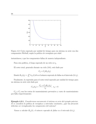 88
Figura 4.2: Costo esperado por unidad de tiempo para un sistema en serie con dos
componentes Weibull, seg´un la pol´ıtica de reemplazo por edad.
instant´aneos y que los componentes fallan de manera independiente.
Para esta pol´ıtica, el largo esperado de un ciclo es tp.
El costo total, generado durante un ciclo (3.6), est´a dado por
Cp + Cf Hss(tp)
Donde Hss(tp) =
tp
0
hss(t) dt es el n´umero esperado de fallas en el intervalo (0, tp).
Finalmente, la expresi´on para el costo total esperado por unidad de tiempo para
un sistema en serie est´a dado por
Css(tp) =
Cp + Cf Hss(tp)
tp
, tp > 0
Cp y Cf son los costos de mantenimiento preventivo y costo de mantenimiento
por falla respectivamente.
Ejemplo 4.3.1. Consideremos nuevamente el sistema en serie del ejemplo anterior.
Si se considera la pol´ıtica de reemplazo a intervalos constantes, ¿qu´e tan frecuente
deber´ıan ser reemplazados los componentes del sistema?
Vamos a calcular Hss(t), el n´umero esperado de fallas en el intervalo (0, tp).
 