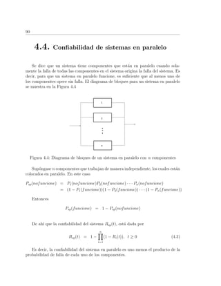 90
4.4. Conﬁabilidad de sistemas en paralelo
Se dice que un sistema tiene componentes que est´an en paralelo cuando sola-
mente la falla de todas las componentes en el sistema origina la falla del sistema. Es
decir, para que un sistema en paralelo funcione, es suﬁciente que al menos uno de
los componentes opere sin falla. El diagrama de bloques para un sistema en paralelo
se muestra en la Figura 4.4
Figura 4.4: Diagrama de bloques de un sistema en paralelo con n componentes
Sup´ongase n componentes que trabajan de manera independiente, los cuales est´an
colocados en paralelo. En este caso
Psp(nofuncione) = P1(nofuncione)P2(nofuncione) · · · Pn(nofuncione)
= (1 − P1(funcione))(1 − P2(funcione)) · · · (1 − Pn(funcione))
Entonces
Psp(funcione) = 1 − Psp(nofuncione)
De ah´ı que la conﬁabilidad del sistema Rsp(t), est´a dada por
Rsp(t) = 1 −
n
i=1
(1 − Ri(t)), t ≥ 0 (4.3)
Es decir, la conﬁabilidad del sistema en paralelo es uno menos el producto de la
probabilidad de falla de cada uno de los componentes.
 