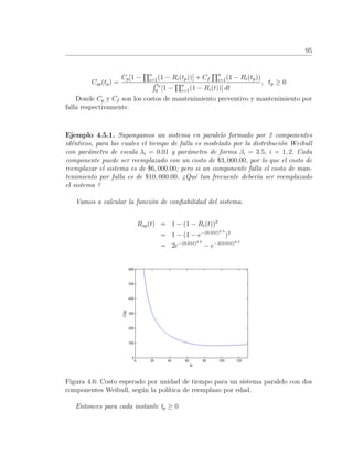 95
Csp(tp) =
Cp[1 − n
i=1(1 − Ri(tp))] + Cf
n
i=1(1 − Ri(tp))
tp
0
[1 − n
i=1(1 − Ri(t))] dt
, tp ≥ 0
Donde Cp y Cf son los costos de mantenimiento preventivo y mantenimiento por
falla respectivamente.
Ejemplo 4.5.1. Supongamos un sistema en paralelo formado por 2 componentes
id´enticos, para las cuales el tiempo de falla es modelado por la distribuci´on Weibull
con par´ametro de escala λi = 0.01 y par´ametro de forma βi = 3.5, i = 1, 2. Cada
componente puede ser reemplazado con un costo de $3, 000.00, por lo que el costo de
reemplazar el sistema es de $6, 000.00; pero si un componente falla el costo de man-
tenimiento por falla es de $10, 000.00. ¿Qu´e tan frecuente deber´ıa ser reemplazado
el sistema ?
Vamos a calcular la funci´on de conﬁabilidad del sistema.
Rsp(t) = 1 − (1 − Ri(t))2
= 1 − (1 − e−(0.01t)3.5
)2
= 2e−(0.01t)3.5
− e−2(0.01t)3.5
Figura 4.6: Costo esperado por unidad de tiempo para un sistema paralelo con dos
componentes Weibull, seg´un la pol´ıtica de reemplazo por edad.
Entonces para cada instante tp ≥ 0
 