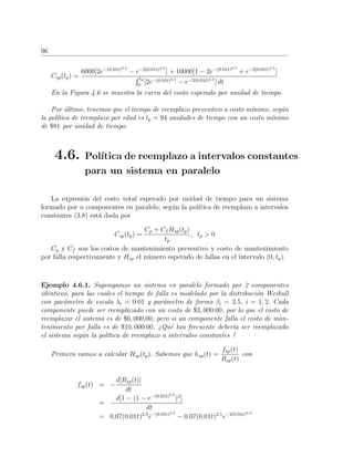 96
Csp(tp) =
6000[2e−(0.01t)3.5
− e−2(0.01t)3.5
] + 10000[1 − 2e−(0.01t)3.5
+ e−2(0.01t)3.5
]
tp
0
[2e−(0.01t)3.5
− e−2(0.01t)3.5
] dt
En la Figura 4.6 se muestra la curva del costo esperado por unidad de tiempo.
Por ´ultimo, tenemos que el tiempo de reemplazo preventivo a costo m´ınimo, seg´un
la pol´ıtica de reemplazo por edad es tp = 94 unidades de tiempo con un costo m´ınimo
de $81 por unidad de tiempo.
4.6. Pol´ıtica de reemplazo a intervalos constantes
para un sistema en paralelo
La expresi´on del costo total esperado por unidad de tiempo para un sistema
formado por n componentes en paralelo, seg´un la pol´ıtica de reemplazo a intervalos
constantes (3.8) est´a dada por
Csp(tp) =
Cp + Cf Hsp(tp)
tp
, tp > 0
Cp y Cf son los costos de mantenimiento preventivo y costo de mantenimiento
por falla respectivamente y Hsp el n´umero esperado de fallas en el intervalo (0, tp).
Ejemplo 4.6.1. Supongamos un sistema en paralelo formado por 2 componentes
id´enticos, para las cuales el tiempo de falla es modelado por la distribuci´on Weibull
con par´ametro de escala λi = 0.01 y par´ametro de forma βi = 3.5, i = 1, 2. Cada
componente puede ser reemplazado con un costo de $3, 000.00, por lo que el costo de
reemplazar el sistema es de $6, 000.00; pero si un componente falla el costo de man-
tenimiento por falla es de $10, 000.00. ¿Qu´e tan frecuente deber´ıa ser reemplazado
el sistema seg´un la pol´ıtica de reemplazo a intervalos constantes ?
Primero vamos a calcular Hsp(tp). Sabemos que hsp(t) =
fsp(t)
Rsp(t)
con
fsp(t) = −
d[Rsp(t)]
dt
= −
d[1 − (1 − e−(0.01t)3.5
)2
]
dt
= 0.07(0.01t)2.5
e−(0.01t)3.5
− 0.07(0.01t)2.5
e−2(0.01t)3.5
 