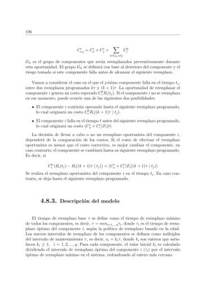 106
Cc
s,j = Cc
o + Cc
j +
i∈Gh,i=j
Cp
i
Gh es el grupo de componentes que ser´an reemplazados preventivamente durante
esta oportunidad. El grupo Gh se deﬁnir´a con base al deterioro del componente y el
riesgo tomado si este componente falla antes de alcanzar el siguiente reemplazo.
Vamos a considerar el caso en el que el j-´esimo componente falla en el tiempo tj,
entre dos reemplazos programados kτ y (k + 1)τ. La oportunidad de reemplazar el
componente i genera un costo esperado Cp
i Ri(tj). Si el componente i no se reemplaza
en ese momento, puede ocurrir una de las siguientes dos posibilidades:
El componente i contin´ua operando hasta el siguiente reemplazo programado,
lo cual originar´a un costo Cp
i Ri((k + 1)τ | tj).
El componente i falla en el tiempo t antes del siguiente reemplazo programado,
lo cual originar´a un costo (Cc
o + Cc
i )Fi(t)
La decisi´on de llevar a cabo o no un reemplazo oportunista del componente i,
depender´a de la comparaci´on de los costos. Si el costo de efectuar el reemplazo
oportunista es menor que el costo correctivo, es mejor cambiar el componente, en
caso contrario, el componente se cambiar´a hasta su siguiente reemplazo programado.
Es decir, si
Cp
i (Ri(tj) − Ri((k + 1)τ | tj)) < (Cc
o + Cc
i )Fi((k + 1)τ | tj))
Se realiza el reemplazo oportunista del componente i en el tiempo tj. En caso con-
trario, se deja hasta el siguiente reemplazo programado.
4.8.3. Descripci´on del modelo
El tiempo de reemplazo base τ se deﬁne como el tiempo de reemplazo m´ınimo
de todos los componentes, es decir, τ = mini=1,...,qτi, donde τi es el tiempo de reem-
plazo ´optimo del componente i, seg´un la pol´ıtica de reemplazo basado en la edad.
Los nuevos intervalos de reemplazo de los componentes se deﬁnen como m´ultiplos
del intervalo de mantenimiento τ, es decir, νi = kiτ, donde ki son enteros que satis-
facen ki ≥ 1, i = 1, 2, ..., q. Para cada componente, el valor inicial ki es calculado
dividiendo el intervalo de reemplazo ´optimo del componente i (τi) por el intervalo
´optimo de reemplazo m´ınimo en el sistema, redondeando al entero m´as cercano.
 