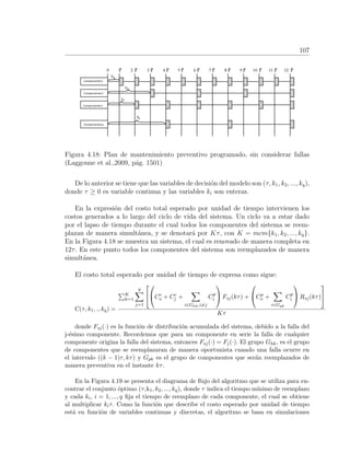 107
Figura 4.18: Plan de mantenimiento preventivo programado, sin considerar fallas
(Laggoune et al.,2009, p´ag. 1501)
De lo anterior se tiene que las variables de decisi´on del modelo son (τ, k1, k2, ..., kq),
donde τ ≥ 0 es variable continua y las variables ki son enteras.
En la expresi´on del costo total esperado por unidad de tiempo intervienen los
costos generados a lo largo del ciclo de vida del sistema. Un ciclo va a estar dado
por el lapso de tiempo durante el cual todos los componentes del sistema se reem-
plazan de manera simult´anea, y se denotar´a por Kτ, con K = mcm{k1, k2, ..., kq}.
En la Figura 4.18 se muestra un sistema, el cual es renovado de manera completa en
12τ. En este punto todos los componentes del sistema son reemplazados de manera
simult´anea.
El costo total esperado por unidad de tiempo de expresa como sigue:
C(τ, k1, ., kq) =
K
k=1
q
j=1



Cc
o + Cc
j +
i∈Ghk,i=j
Cp
i

 Fsj(kτ) +

Cp
o +
i∈Gpk
Cp
i

 Rsj(kτ)


Kτ
donde Fsj(·) es la funci´on de distribuci´on acumulada del sistema, debido a la falla del
j-´esimo componente. Recordemos que para un componente en serie la falla de cualquier
componente origina la falla del sistema, entonces Fsj(·) = Fj(·). El grupo Ghk, es el grupo
de componentes que se reemplazaran de manera oportunista cuando una falla ocurre en
el intervalo ((k − 1)τ, kτ) y Gpk es el grupo de componentes que ser´an reemplazados de
manera preventiva en el instante kτ.
En la Figura 4.19 se presenta el diagrama de ﬂujo del algoritmo que se utiliza para en-
contrar el conjunto ´optimo (τ,k1, k2, ..., kq), donde τ indica el tiempo m´ınimo de reemplazo
y cada ki, i = 1, ..., q ﬁja el tiempo de reemplazo de cada componente, el cual se obtiene
al multiplicar kiτ. Como la funci´on que describe el costo esperado por unidad de tiempo
est´a en funci´on de variables continuas y discretas, el algoritmo se basa en simulaciones
 