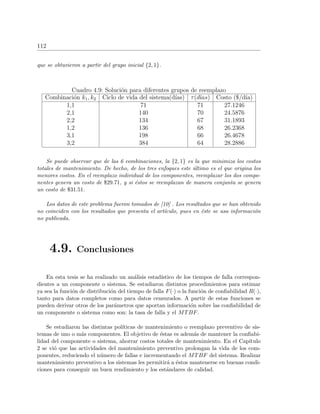 112
que se obtuvieron a partir del grupo inicial {2, 1}.
Cuadro 4.9: Soluci´on para diferentes grupos de reemplazo
Combinaci´on k1, k2 Ciclo de vida del sistema(d´ıas) τ(d´ıas) Costo ($/d´ıa)
1,1 71 71 27.1246
2,1 140 70 24.5876
2,2 134 67 31.1893
1,2 136 68 26.2368
3,1 198 66 26.4678
3,2 384 64 28.2886
Se puede observar que de las 6 combinaciones, la {2, 1} es la que minimiza los costos
totales de mantenimiento. De hecho, de los tres enfoques este ´ultimo es el que origina los
menores costos. En el reemplazo individual de los componentes, reemplazar los dos compo-
nentes genera un costo de $29.71, y si ´estos se reemplazan de manera conjunta se genera
un costo de $31.51.
Los datos de este problema fueron tomados de [10] . Los resultados que se han obtenido
no coinciden con los resultados que presenta el art´ıculo, pues en ´este se usa informaci´on
no publicada.
4.9. Conclusiones
En esta tesis se ha realizado un an´alisis estad´ıstico de los tiempos de falla correspon-
dientes a un componente o sistema. Se estudiaron distintos procedimientos para estimar
ya sea la funci´on de distribuci´on del tiempo de falla F(·) o la funci´on de conﬁabilidad R(·),
tanto para datos completos como para datos censurados. A partir de estas funciones se
pueden derivar otros de los par´ametros que aportan informaci´on sobre las conﬁabilidad de
un componente o sistema como son: la tasa de falla y el MTBF.
Se estudiaron las distintas pol´ıticas de mantenimiento o reemplazo preventivo de sis-
temas de uno o m´as componentes. El objetivo de ´estas es adem´as de mantener la conﬁabi-
lidad del componente o sistema, ahorrar costos totales de mantenimiento. En el Cap´ıtulo
2 se vi´o que las actividades del mantenimiento preventivo prolongan la vida de los com-
ponentes, reduciendo el n´umero de fallas e incrementando el MTBF del sistema. Realizar
mantenimiento preventivo a los sistemas les permitir´a a ´estos mantenerse en buenas condi-
ciones para conseguir un buen rendimiento y los est´andares de calidad.
 