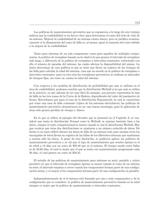 113
Las pol´ıticas de mantenimiento preventivo que se expusieron a lo largo de este trabajo
indican que la conﬁabilidad es un factor clave para determinar el costo del ciclo de vida de
un sistema. Mejorar la conﬁabilidad de un sistema cuesta dinero, pero se justiﬁca econ´omi-
camente si la disminuci´on del costo de falla es, al menos, igual al aumento del costo debido
a la mejora de la conﬁabilidad.
Tanto para sistemas de un solo componente como para aquellos de m´ultiples compo-
nentes, la pol´ıtica de reemplazo basado en la edad es la que genera el intervalo de reemplazo
m´as largo, a diferencia de la pol´ıtica de reemplazo a intervalos constantes, reduciendo con
ello el n´umero de paradas del sistema, las cuales afectan la disponibilidad del mismo. La
´unica desventaja de esta pol´ıtica es que se tiene que llevar un registro de los tiempos de
las falla para calcular la edad del sistema, cosa que no sucede en la pol´ıtica de reemplazo a
intervalos constantes, pues en esta otra los reemplazos preventivos se realizan en intervalos
de tiempos ﬁjos, sin tener en cuenta la edad del sistema.
Con respecto a los modelos de distribuci´on de probabilidad que m´as se utilizan en el
´area de conﬁabilidad, podemos concluir que la distribuci´on Weibull es la que m´as se utiliza
en la pr´actica; ya que adem´as de ser muy f´acil de manejar, nos permite representar la tasa
de falla en las tres zonas de la Curva de la Ba˜nera, dependiendo del valor del par´ametro de
forma. Recordemos que para el caso de la distribuci´on Exponencial, la cual se caracteriza
por tener una tasa de falla constante (t´ıpica de los sistemas electr´onicos) las pol´ıticas de
mantenimiento preventivo demostraron no ser una buena estrategia, pues la aplicaci´on de
´estas solo genera p´erdida de tiempo y dinero.
En lo que se reﬁere al ejemplo del elevador que se present´o en el Cap´ıtulo 3, se con-
sider´o que tanto la distribuci´on Normal como la Weibull, se ajustan bastante bien a los
datos, aunque el costo computacional es menor cuando se usa la distribuci´on Weibull. Hay
que recalcar que ´estas dos distribuciones se ajustaron a un n´umero reducido de datos. De
hecho es un tanto dif´ıcil obtener los datos de falla de un sistema real, pues muchas veces los
encargados de ´estos llevan un registro de las fallas de los diferentes sistemas que mantienen
y anotan s´olo los datos. A pesar de esta limitaci´on, se pudieron aplicar las pol´ıticas de
mantenimiento preventivo y se vi´o que el tipo de mantenimiento que resulta ´optimo es el
de edad a 14 d´ıas con un costo de $50.48 que es el m´ınimo. El tiempo medio entre fallas
es de 32.68 d´ıas, el cual es mejor que el que se ten´ıa con mantenimiento programado cada
30 d´ıas, el cual genera un costo de $58.31.
El estudio de las pol´ıticas de mantenimiento para sistemas en serie, paralelo y mixto
permiti´o ver que el intervalo de reemplazo ´optimo es menor cuando se trata de un sistema
en serie; el intervalo empieza a crecer cuando los componentes forman parte de una conﬁgu-
raci´on mixta, y es mayor si los componentes forman parte de una conﬁguraci´on en paralelo.
Independientemente de si el sistema est´a formado por uno o m´as componentes y de la
conﬁguraci´on que se considere, la pol´ıtica de mantenimiento preventivo basado en la edad
siempre es mejor que la pol´ıtica de mantenimiento a intervalos constantes.
 