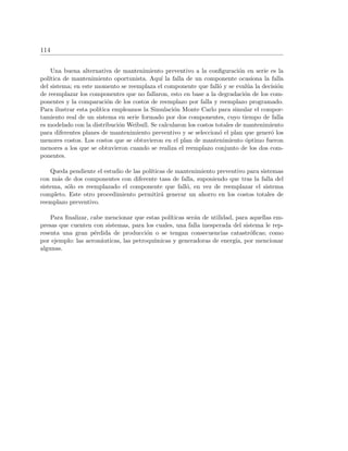 114
Una buena alternativa de mantenimiento preventivo a la conﬁguraci´on en serie es la
pol´ıtica de mantenimiento oportunista. Aqu´ı la falla de un componente ocasiona la falla
del sistema; en este momento se reemplaza el componente que fall´o y se eval´ua la decisi´on
de reemplazar los componentes que no fallaron, esto en base a la degradaci´on de los com-
ponentes y la comparaci´on de los costos de reemplazo por falla y reemplazo programado.
Para ilustrar esta pol´ıtica empleamos la Simulaci´on Monte Carlo para simular el compor-
tamiento real de un sistema en serie formado por dos componentes, cuyo tiempo de falla
es modelado con la distribuci´on Weibull. Se calcularon los costos totales de mantenimiento
para diferentes planes de mantenimiento preventivo y se seleccion´o el plan que gener´o los
menores costos. Los costos que se obtuvieron en el plan de mantenimiento ´optimo fueron
menores a los que se obtuvieron cuando se realiza el reemplazo conjunto de los dos com-
ponentes.
Queda pendiente el estudio de las pol´ıticas de mantenimiento preventivo para sistemas
con m´as de dos componentes con diferente tasa de falla, suponiendo que tras la falla del
sistema, s´olo es reemplazado el componente que fall´o, en vez de reemplazar el sistema
completo. Este otro procedimiento permitir´a generar un ahorro en los costos totales de
reemplazo preventivo.
Para ﬁnalizar, cabe mencionar que estas pol´ıticas ser´an de utilidad, para aquellas em-
presas que cuenten con sistemas, para los cuales, una falla inesperada del sistema le rep-
resenta una gran p´erdida de producci´on o se tengan consecuencias catastr´oﬁcas; como
por ejemplo: las aeron´auticas, las petroqu´ımicas y generadoras de energ´ıa, por mencionar
algunas.
 