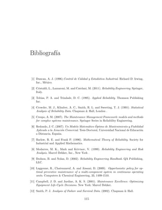 Bibliograf´ıa
[1] Duncan, A. J. (1996).Control de Calidad y Estad´ıstica Industrial. Richard D. Irwing,
Inc., M´exico.
[2] Cristaldi, L., Lazzaroni, M. and Catelani, M. (2011). Reliability Engineering. Springer,
Italy.
[3] Tobias, P. A. and Trindade, D. C. (1995). Applied Reliability. Thomson Publishing
Inc.
[4] Crowder, M. J., Klimber, A. C., Smith, R. L. and Sweeting, T. J. (1991). Statistical
Analysis of Reliability Data. Chapman & Hall, London .
[5] Crespo, A. M. (2007). The Maintenance Management Framework: models and methods
for complex systems maintenance. Springer Series in Reliability Engineering.
[6] Redondo, J. C. (2007). Un Modelo Matem´atico ´Optimo de Mantenimiento y Fiabilidad
Aplicado a la Aviaci´on Comercial. Tesis Doctoral, Universidad Nacional de Educaci´on
a Distancia, Espa˜na.
[7] Barlow, R. E. and Frank P. (1996). Mathematical Theory of Reliability. Society for
Industrial and Applied Mathematics.
[8] Modarres, M. K., Mark and Krivtsov, V. (1999). Reliability Engineering and Risk
Analysis. Marcel Dekker, Inc., New York .
[9] Dodson, B. and Nolan, D. (2002). Reliability Engineering Handbook. QA Publishing,
LLC.
[10] Laggoune, R., Chateauneuf, A. and Aissani, D. (2009). Opportunistic policy for op-
timal preventive maintenance of a multi-component system in continuous operating
units. Computers & Chemical Engineering, 33, 1499-1510.
[11] Campbell, J. D. and Jardine, A. K. S. (2001). Maintenance Excellence: Optimizing
Equipment Life-Cycle Decisions. New York: Marcel Dekker.
[12] Smith, P. J. Analysis of Failure and Survival Data. (2002). Chapman & Hall.
115
 