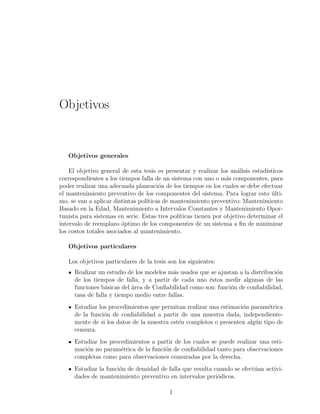 Objetivos
Objetivos generales
El objetivo general de esta tesis es presentar y realizar los an´alisis estad´ısticos
correspondientes a los tiempos falla de un sistema con uno o m´as componentes, para
poder realizar una adecuada planeaci´on de los tiempos en los cuales se debe efectuar
el mantenimiento preventivo de los componentes del sistema. Para lograr esto ´ulti-
mo, se van a aplicar distintas pol´ıticas de mantenimiento preventivo: Mantenimiento
Basado en la Edad, Mantenimiento a Intervalos Constantes y Mantenimiento Opor-
tunista para sistemas en serie. Estas tres pol´ıticas tienen por objetivo determinar el
intervalo de reemplazo ´optimo de los componentes de un sistema a ﬁn de minimizar
los costos totales asociados al mantenimiento.
Objetivos particulares
Los objetivos particulares de la tesis son los siguientes:
Realizar un estudio de los modelos m´as usados que se ajustan a la distribuci´on
de los tiempos de falla, y a partir de cada uno ´estos medir algunas de las
funciones b´asicas del ´area de Conﬁabilidad como son: funci´on de conﬁabilidad,
tasa de falla y tiempo medio entre fallas.
Estudiar los procedimientos que permitan realizar una estimaci´on param´etrica
de la funci´on de conﬁabilidad a partir de una muestra dada, independiente-
mente de si los datos de la muestra est´en completos o presenten alg´un tipo de
censura.
Estudiar los procedimientos a partir de los cuales se puede realizar una esti-
maci´on no param´etrica de la funci´on de conﬁabilidad tanto para observaciones
completas como para observaciones censuradas por la derecha.
Estudiar la funci´on de densidad de falla que resulta cuando se efect´uan activi-
dades de mantenimiento preventivo en intervalos peri´odicos.
1
 