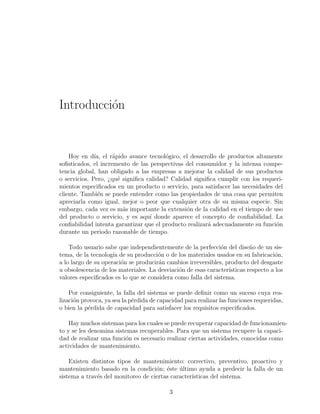 Introducci´on
Hoy en d´ıa, el r´apido avance tecnol´ogico, el desarrollo de productos altamente
soﬁsticados, el incremento de las perspectivas del consumidor y la intensa compe-
tencia global, han obligado a las empresas a mejorar la calidad de sus productos
o servicios. Pero, ¿qu´e signiﬁca calidad? Calidad signiﬁca cumplir con los requeri-
mientos especiﬁcados en un producto o servicio, para satisfacer las necesidades del
cliente. Tambi´en se puede entender como las propiedades de una cosa que permiten
apreciarla como igual, mejor o peor que cualquier otra de su misma especie. Sin
embargo, cada vez es m´as importante la extensi´on de la calidad en el tiempo de uso
del producto o servicio, y es aqu´ı donde aparece el concepto de conﬁabilidad. La
conﬁabilidad intenta garantizar que el producto realizar´a adecuadamente su funci´on
durante un periodo razonable de tiempo.
Todo usuario sabe que independientemente de la perfecci´on del dise˜no de un sis-
tema, de la tecnolog´ıa de su producci´on o de los materiales usados en su fabricaci´on,
a lo largo de su operaci´on se producir´an cambios irreversibles, producto del desgaste
u obsolescencia de los materiales. La desviaci´on de esas caracter´ısticas respecto a los
valores especiﬁcados es lo que se considera como falla del sistema.
Por consiguiente, la falla del sistema se puede deﬁnir como un suceso cuya rea-
lizaci´on provoca, ya sea la p´erdida de capacidad para realizar las funciones requeridas,
o bien la p´erdida de capacidad para satisfacer los requisitos especiﬁcados.
Hay muchos sistemas para los cuales se puede recuperar capacidad de funcionamien-
to y se les denomina sistemas recuperables. Para que un sistema recupere la capaci-
dad de realizar una funci´on es necesario realizar ciertas actividades, conocidas como
actividades de mantenimiento.
Existen distintos tipos de mantenimiento: correctivo, preventivo, proactivo y
mantenimiento basado en la condici´on; ´este ´ultimo ayuda a predecir la falla de un
sistema a trav´es del monitoreo de ciertas caracter´ısticas del sistema.
3
 
