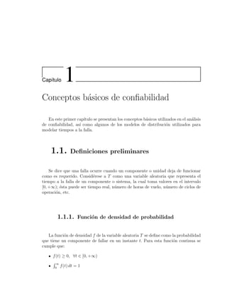 Cap´ıtulo 1
Conceptos b´asicos de conﬁabilidad
En este primer cap´ıtulo se presentan los conceptos b´asicos utilizados en el an´alisis
de conﬁabilidad, as´ı como algunos de los modelos de distribuci´on utilizados para
modelar tiempos a la falla.
1.1. Deﬁniciones preliminares
Se dice que una falla ocurre cuando un componente o unidad deja de funcionar
como es requerido. Consid´erese a T como una variable aleatoria que representa el
tiempo a la falla de un componente o sistema, la cual toma valores en el intervalo
[0, +∞); ´esta puede ser tiempo real, n´umero de horas de vuelo, n´umero de ciclos de
operaci´on, etc.
1.1.1. Funci´on de densidad de probabilidad
La funci´on de densidad f de la variable aleatoria T se deﬁne como la probabilidad
que tiene un componente de fallar en un instante t. Para esta funci´on continua se
cumple que:
f(t) ≥ 0, ∀t ∈ [0, +∞)
∞
0
f(t) dt = 1
 