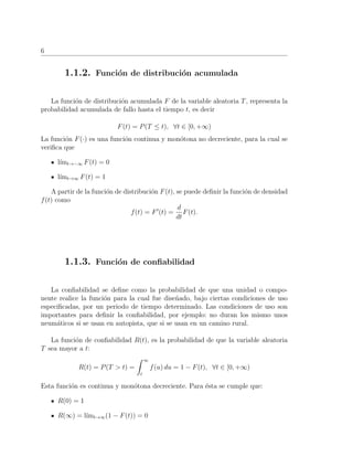 6
1.1.2. Funci´on de distribuci´on acumulada
La funci´on de distribuci´on acumulada F de la variable aleatoria T, representa la
probabilidad acumulada de fallo hasta el tiempo t, es decir
F(t) = P(T ≤ t), ∀t ∈ [0, +∞)
La funci´on F(·) es una funci´on continua y mon´otona no decreciente, para la cual se
veriﬁca que
l´ımt→−∞ F(t) = 0
l´ımt→∞ F(t) = 1
A partir de la funci´on de distribuci´on F(t), se puede deﬁnir la funci´on de densidad
f(t) como
f(t) = F (t) =
d
dt
F(t).
1.1.3. Funci´on de conﬁabilidad
La conﬁabilidad se deﬁne como la probabilidad de que una unidad o compo-
nente realice la funci´on para la cual fue dise˜nado, bajo ciertas condiciones de uso
especiﬁcadas, por un periodo de tiempo determinado. Las condiciones de uso son
importantes para deﬁnir la conﬁabilidad, por ejemplo: no duran los mismo unos
neum´aticos si se usan en autopista, que si se usan en un camino rural.
La funci´on de conﬁabilidad R(t), es la probabilidad de que la variable aleatoria
T sea mayor a t:
R(t) = P(T > t) =
∞
t
f(u) du = 1 − F(t), ∀t ∈ [0, +∞)
Esta funci´on es continua y mon´otona decreciente. Para ´esta se cumple que:
R(0) = 1
R(∞) = l´ımt→∞(1 − F(t)) = 0
 