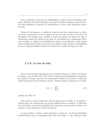 7
Por su deﬁnici´on, la funci´on de conﬁabilidad se utiliza en otras disciplinas tales
como: Medicina, Actuar´ıa o Finanzas en las que se realizan an´alisis de supervivencia.
En estas disciplinas, la funci´on de conﬁabilidad se conoce como funci´on de super-
vivencia.
Dentro de las ﬁnanzas, el an´alisis de supervivencia tiene aplicaciones en diver-
sas ´areas, en particular en la de seguros, ya sean de vida, de autos, de casas o de
desempleo. Por ejemplo, para calcular el monto las primas de seguros de vida es
importante realizar un estudio de las tasas de mortalidad de los asegurados. Entre
otros estudios, se analiza la probabilidad de muerte en las diferentes edades dadas
ciertas condiciones de salud; a partir de este an´alisis, es f´acil calcular la probabilidad
de que el asegurado fallezca durante la vigencia de la p´oliza del seguro de vida.
1.1.4. La tasa de falla
Otra de las funciones importantes para modelar tiempos a la falla es la funci´on
de riesgo o tasa de falla h(t). Esta funci´on representa la probabilidad instant´anea,
por unidad de tiempo, que tiene un componente de fallar en un instante t, dado que
hab´ıa funcionado hasta el instante anterior. Anal´ıticamente se expresa por la raz´on:
h(t) =
f(t)
R(t)
(1.1)
siempre que R(t) = 0.
Esta raz´on se puede interpretar como la proporci´on de fallas en el instante t
relativo s´olo a los componentes que no han fallado hasta ese instante. A diferencia
de esta funci´on, la funci´on de densidad f(t) representa la proporci´on de fallas en el
instante t, pero respecto al total de la muestra.
La tasa de falla se obtiene a partir del l´ımite, cuando ∆t → 0, de la probabilidad
condicionada de que el componente falle antes del tiempo t + ∆t, dado que hab´ıa
 