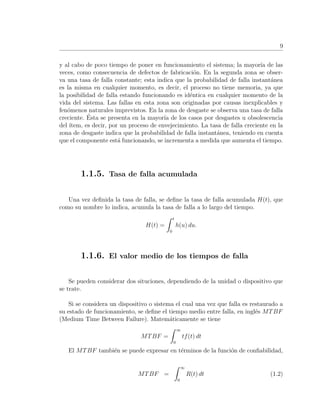 9
y al cabo de poco tiempo de poner en funcionamiento el sistema; la mayor´ıa de las
veces, como consecuencia de defectos de fabricaci´on. En la segunda zona se obser-
va una tasa de falla constante; esta indica que la probabilidad de falla instant´anea
es la misma en cualquier momento, es decir, el proceso no tiene memoria, ya que
la posibilidad de falla estando funcionando es id´entica en cualquier momento de la
vida del sistema. Las fallas en esta zona son originadas por causas inexplicables y
fen´omenos naturales imprevistos. En la zona de desgaste se observa una tasa de falla
creciente. ´Esta se presenta en la mayor´ıa de los casos por desgastes u obsolescencia
del ´ıtem, es decir, por un proceso de envejecimiento. La tasa de falla creciente en la
zona de desgaste indica que la probabilidad de falla instant´anea, teniendo en cuenta
que el componente est´a funcionando, se incrementa a medida que aumenta el tiempo.
1.1.5. Tasa de falla acumulada
Una vez deﬁnida la tasa de falla, se deﬁne la tasa de falla acumulada H(t), que
como su nombre lo indica, acumula la tasa de falla a lo largo del tiempo.
H(t) =
t
0
h(u) du.
1.1.6. El valor medio de los tiempos de falla
Se pueden considerar dos situciones, dependiendo de la unidad o dispositivo que
se trate.
Si se considera un dispositivo o sistema el cual una vez que falla es restaurado a
su estado de funcionamiento, se deﬁne el tiempo medio entre falla, en ingl´es MTBF
(Medium Time Between Failure). Matem´aticamente se tiene
MTBF =
∞
0
tf(t) dt
El MTBF tambi´en se puede expresar en t´erminos de la funci´on de conﬁabilidad,
MTBF =
∞
0
R(t) dt (1.2)
 
