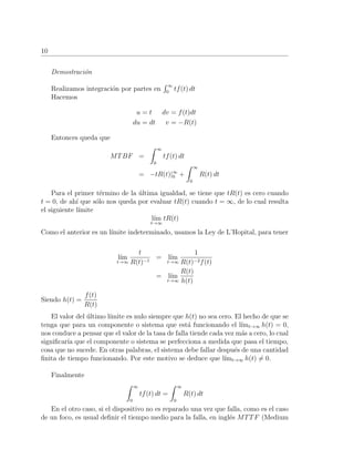 10
Demostraci´on
Realizamos integraci´on por partes en
∞
0
tf(t) dt
Hacemos
u = t dv = f(t)dt
du = dt v = −R(t)
Entonces queda que
MTBF =
∞
0
tf(t) dt
= −tR(t)|∞
0 +
∞
0
R(t) dt
Para el primer t´ermino de la ´ultima igualdad, se tiene que tR(t) es cero cuando
t = 0, de ah´ı que s´olo nos queda por evaluar tR(t) cuando t = ∞, de lo cual resulta
el siguiente l´ımite
l´ım
t→∞
tR(t)
Como el anterior es un l´ımite indeterminado, usamos la Ley de L’Hopital, para tener
l´ım
t→∞
t
R(t)−1
= l´ım
t→∞
1
R(t)−2f(t)
= l´ım
t→∞
R(t)
h(t)
Siendo h(t) =
f(t)
R(t)
El valor del ´ultimo l´ımite es nulo siempre que h(t) no sea cero. El hecho de que se
tenga que para un componente o sistema que est´a funcionando el l´ımt→∞ h(t) = 0,
nos conduce a pensar que el valor de la tasa de falla tiende cada vez m´as a cero, lo cual
signiﬁcar´ıa que el componente o sistema se perfecciona a medida que pasa el tiempo,
cosa que no sucede. En otras palabras, el sistema debe fallar despu´es de una cantidad
ﬁnita de tiempo funcionando. Por este motivo se deduce que l´ımt→∞ h(t) = 0.
Finalmente
∞
0
tf(t) dt =
∞
0
R(t) dt
En el otro caso, si el dispositivo no es reparado una vez que falla, como es el caso
de un foco, es usual deﬁnir el tiempo medio para la falla, en ingl´es MTTF (Medium
 