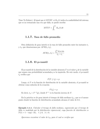 11
Time To Failure). Al igual que el MTBF, si Rsr(t) indica la conﬁabilidad del sistema
que es no restaurado una vez que falla, se puede escribir
MTTF =
∞
0
Rsr(t) dt
1.1.7. Tasa de fallo promedio
Otra deﬁnici´on de gran inter´es es la tasa de fallo promedio entre los instantes t1
y t2, que denotaremos por AFR(t1, t2),
AFR(t1, t2) =
t2
t1
h(u) du
t2 − t1
1.1.8. El p-cuantil
El p-cuantil de la distribuci´on de la variable aleatoria T es el valor tp de la variable
que separa una probabilidad acumulada p a la izquierda. De este modo, el p-cuantil
tp veriﬁca que
P(T ≤ tp) = p
Luego, si F es la funci´on de distribuci´on de la variable aleatoria, el p-cuantil se
obtiene como soluci´on de la ecuaci´on
F(tp) = p
Es decir, tp = F−1
(p), donde F−1
es la funci´on inversa de F.
En la pr´actica es de gran inter´es el tiempo de falla mediano t0.5, que es el menor
punto donde la funci´on de distribuci´on acumulada alcanza el valor de 0.5.
Ejemplo 1.1.1. Calcular el tiempo de falla mediano, suponiendo que el tiempo de
falla es modelado por la distribuci´on exponencial, cuya funci´on de distribuci´on es
F(t) = 1 − exp(−λt), t ≥ 0, λ > 0.
Queremos encontrar el valor de t0.5 para el cual se veriﬁca que
 