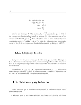 12
1 − exp(−λt0.5) = 0.5
exp(−λt0.5) = 0.5
−λt0.5 = ln(0.5)
t0.5 =
ln 2
λ
Observe que el tiempo de falla mediano, t0.5 =
ln 2
λ
, que indica que el 50 % de
los componentes habr´an fallado cuando se alcanza este valor, es menor que el co-
rrespondiente MTTF, que es
1
λ
. Para este ´ultimo valor se tiene que la distribuci´on
acumulada, es decir, F(MTTF) = 1−e−1
≈ 0.632, lo cual signiﬁca que aproximada-
mente el 63.2 % de los componentes habr´an fallado cuando se alcanza el MTTF.
1.1.9. Estad´ısticos de orden
En algunos estudios, como los ensayos de vida, en los que se analiza el tiempo de
falla o duraci´on de ciertos componentes, los datos correspondientes a los tiempos de
falla de un conjunto de componentes son m´as relevantes si se presentan en un orden
no decreciente.
De esta forma, si t(1) ≤ t(2) ≤ t(n) representa la muestra t1, t2, ..., tn ordenada de
menor a mayor, entonces t(k) es el estad´ıstico de orden k − ´esimo. A los estad´ısticos
t(1) y t(n) se les llama m´ınimo y m´aximo respectivamente.
1.2. Relaciones y equivalencias
De las funciones que se deﬁnieron anteriormente, se pueden establecer las si-
guientes relaciones.
1. Relaci´on entre la funci´on de densidad, funci´on de distribuci´on y funci´on de
 