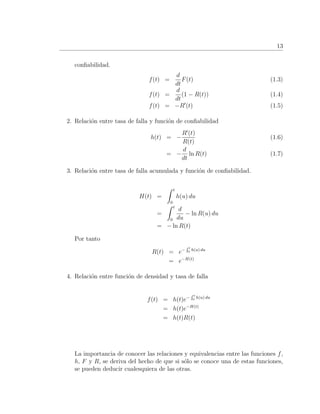 13
conﬁabilidad.
f(t) =
d
dt
F(t) (1.3)
f(t) =
d
dt
(1 − R(t)) (1.4)
f(t) = −R (t) (1.5)
2. Relaci´on entre tasa de falla y funci´on de conﬁabilidad
h(t) = −
R (t)
R(t)
(1.6)
= −
d
dt
ln R(t) (1.7)
3. Relaci´on entre tasa de falla acumulada y funci´on de conﬁabilidad.
H(t) =
t
0
h(u) du
=
t
0
d
du
− ln R(u) du
= − ln R(t)
Por tanto
R(t) = e− t
0 h(u) du
= e−H(t)
4. Relaci´on entre funci´on de densidad y tasa de falla
f(t) = h(t)e− t
0 h(u) du
= h(t)e−H(t)
= h(t)R(t)
La importancia de conocer las relaciones y equivalencias entre las funciones f,
h, F y R, se deriva del hecho de que si s´olo se conoce una de estas funciones,
se pueden deducir cualesquiera de las otras.
 