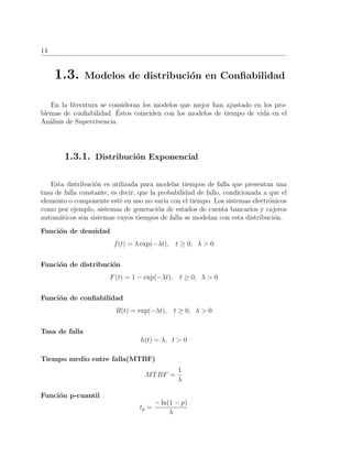14
1.3. Modelos de distribuci´on en Conﬁabilidad
En la literatura se consideran los modelos que mejor han ajustado en los pro-
blemas de conﬁabilidad. ´Estos coinciden con los modelos de tiempo de vida en el
An´alisis de Supervivencia.
1.3.1. Distribuci´on Exponencial
Esta distribuci´on es utilizada para modelar tiempos de falla que presentan una
tasa de falla constante, es decir, que la probabilidad de fallo, condicionada a que el
elemento o componente est´e en uso no var´ıa con el tiempo. Los sistemas electr´onicos
como por ejemplo, sistemas de generaci´on de estados de cuenta bancarios y cajeros
autom´aticos son sistemas cuyos tiempos de falla se modelan con esta distribuci´on.
Funci´on de densidad
f(t) = λ exp(−λt), t ≥ 0, λ > 0
Funci´on de distribuci´on
F(t) = 1 − exp(−λt), t ≥ 0, λ > 0
Funci´on de conﬁabilidad
R(t) = exp(−λt), t ≥ 0, λ > 0
Tasa de falla
h(t) = λ, t > 0
Tiempo medio entre falla(MTBF)
MTBF =
1
λ
Funci´on p-cuantil
tp =
− ln(1 − p)
λ
 