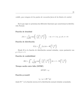 21
estable, pues ninguno de los puntos de encuentra fuera de los l´ımites de control.
En lo que sigue se presentan las diferentes funciones que caracterizan la distribu-
ci´on Normal.
Funci´on de densidad
f(t) =
1
σ
√
2π
exp −
1
2
t − µ
σ
2
, −∞ < t < ∞, µ ≥ 0, σ > 0
Funci´on de distribuci´on
F(t) =
t
−∞
f(x) dx = Φ
t − µ
σ
Donde Φ es la funci´on de distribuci´on normal est´andar, cuyos par´ametro son
µ = 0 y σ = 1.
Funci´on de conﬁabilidad
R(t) =
∞
t
1
σ
√
2π
exp −
1
2
t − µ
σ
2
dx = 1 − Φ
t − µ
σ
Tiempo medio entre falla (MTBF)
MTBF = µ
Funci´on p-cuantil
tp = µ + σΦ−1
(p)
donde Φ−1
es la funci´on inversa de la distribuci´on normal est´andar acumulada.
 