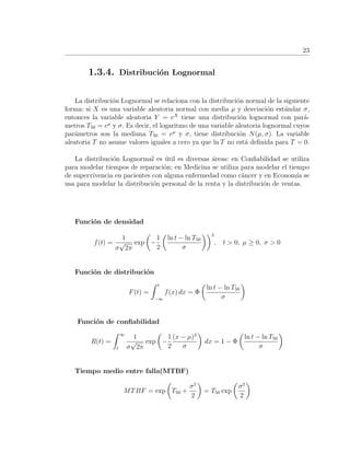 23
1.3.4. Distribuci´on Lognormal
La distribuci´on Lognormal se relaciona con la distribuci´on normal de la siguiente
forma: si X es una variable aleatoria normal con media µ y desviaci´on est´andar σ,
entonces la variable aleatoria Y = eX
tiene una distribuci´on lognormal con par´a-
metros T50 = eµ
y σ. Es decir, el logaritmo de una variable aleatoria lognormal cuyos
par´ametros son la mediana T50 = eµ
y σ, tiene distribuci´on N(µ, σ). La variable
aleatoria T no asume valores iguales a cero ya que ln T no est´a deﬁnida para T = 0.
La distribuci´on Lognormal es ´util es diversas ´areas: en Conﬁabilidad se utiliza
para modelar tiempos de reparaci´on; en Medicina se utiliza para modelar el tiempo
de supervivencia en pacientes con alguna enfermedad como c´ancer y en Econom´ıa se
usa para modelar la distribuci´on personal de la renta y la distribuci´on de ventas.
Funci´on de densidad
f(t) =
1
σ
√
2π
exp −
1
2
ln t − ln T50
σ
2
, t > 0, µ ≥ 0, σ > 0
Funci´on de distribuci´on
F(t) =
t
−∞
f(x) dx = Φ
ln t − ln T50
σ
Funci´on de conﬁabilidad
R(t) =
∞
t
1
σ
√
2π
exp −
1
2
(x − µ)2
σ
dx = 1 − Φ
ln t − ln T50
σ
Tiempo medio entre falla(MTBF)
MTBF = exp T50 +
σ2
2
= T50 exp
σ2
2
 