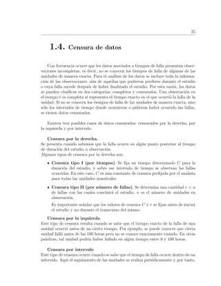 25
1.4. Censura de datos
Con frecuencia ocurre que los datos asociados a tiempos de falla presentan obser-
vaciones incompletas, es decir, no se conocen los tiempos de falla de algunas de las
unidades de manera exacta. Para el an´alisis de los datos se incluye toda la informa-
ci´on de las observaciones, a´un de aquellas que pudieron perderse durante el estudio
o cuya falla sucede despu´es de haber ﬁnalizado el estudio. Por esta raz´on, los datos
se pueden clasiﬁcar en dos categor´ıas: completos y censurados. Una observaci´on en
el tiempo t es completa si representa el tiempo exacto en el que ocurri´o la falla de la
unidad. Si no se conocen los tiempos de falla de las unidades de manera exacta, sino
s´olo los intervalos de tiempo donde ocurrieron o pidieron haber ocurrido las fallas,
se tienen datos censurados.
Existen tres posibles casos de datos censurados: censurados por la derecha, por
la izquierda y por intervalo.
Censura por la derecha.
Se presenta cuando sabemos que la falla ocurre en alg´un punto posterior al tiempo
de duraci´on del estudio u observaci´on.
Algunos tipos de censura por la derecha son:
Censura tipo I (por tiempos). Se ﬁja un tiempo determinado C para la
duraci´on del estudio, y sobre ese intervalo de tiempo se observan las fallas
ocurridas. En este caso, C es una constante de censura preﬁjada por el analista
para todas las unidades muestrales.
Censura tipo II (por n´umero de fallas). Se determina una cantidad r < n
de fallas con las cuales concluir´a el estudio, n es el n´umero de unidades en
observaci´on.
Es importante se˜nalar que los valores de censura C y r se ﬁjan antes de iniciar
el estudio y no durante el transcurso del mismo.
Censura por la izquierda
Este tipo de censura resulta cuando se sabe que el tiempo exacto de la falla de una
unidad ocurri´o antes de un cierto tiempo. Por ejemplo, se puede conocer que cierta
unidad fall´o antes de las 100 horas pero no se conoce exactamente cu´ando. En otras
palabras, tal unidad podr´ıa haber fallado en alg´un tiempo entre 0 y 100 horas.
Censura por intervalo
Este tipo de censura ocurre cuando se sabe que el tiempo de falla ocurre dentro de un
intervalo. Aqu´ı el seguimiento de las unidades se realiza peri´odicamente y por tanto,
 