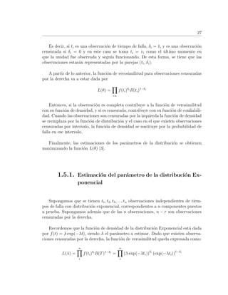 27
Es decir, si ti es una observaci´on de tiempo de falla, δi = 1, y es una observaci´on
censurada si δi = 0 y en este caso se toma ti = vi como el ´ultimo momento en
que la unidad fue observada y segu´ıa funcionando. De esta forma, se tiene que las
observaciones estar´an representadas por la parejas (ti, δi).
A partir de lo anterior, la funci´on de verosimilitud para observaciones censuradas
por la derecha va a estar dada por
L(θ) =
i:n
f(ti)δi
R(ti)1−δi
Entonces, si la observaci´on es completa contribuye a la funci´on de verosimilitud
con su funci´on de densidad, y si es censurada, contribuye con su funci´on de conﬁabili-
dad. Cuando las observaciones son censuradas por la izquierda la funci´on de densidad
se reemplaza por la funci´on de distribuci´on y el caso en el que existen observaciones
censuradas por intervalo, la funci´on de densidad se sustituye por la probabilidad de
falla en ese intervalo.
Finalmente, las estimaciones de los par´ametros de la distribuci´on se obtienen
maximizando la funci´on L(θ) [3].
1.5.1. Estimaci´on del par´ametro de la distribuci´on Ex-
ponencial
Supongamos que se tienen t1, t2, t3, ..., tn observaciones independientes de tiem-
pos de falla con distribuci´on exponencial, correspondientes a n componentes puestos
a prueba. Supongamos adem´as que de las n observaciones, n − r son observaciones
censuradas por la derecha.
Recordemos que la funci´on de densidad de la distribuci´on Exponencial est´a dada
por f(t) = λ exp(−λt), siendo λ el par´ametro a estimar. Dado que existen observa-
ciones censuradas por la derecha, la funci´on de verosimilitud queda expresada como:
L(λ) =
n
i
f(ti)δi
R(T)1−δi
=
n
i
(λ exp(−λti))δi
(exp(−λti))1−δi
 