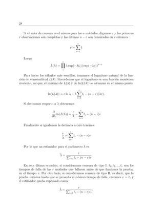 28
Si el valor de censura es el mismo para las n unidades, digamos v y las primeras
r observaciones son completas y las ´ultimas n − r son censuradas en v entonces
r =
r
i=1
1
Luego
L(λ) =
r
i
λ exp(−λti) (exp(−λv))n−r
Para hacer los c´alculos m´as sencillos, tomamos el logaritmo natural de la fun-
ci´on de verosimilitud L(λ). Recordemos que el logaritmo es una funci´on mon´otona
creciente, as´ı que, el m´aximo de L(λ) y de ln(L(λ)) se alcanzan en el mismo punto.
ln(L(λ)) = r ln λ − λ
r
i=1
ti − (n − r)(λv).
Si derivamos respecto a λ obtenemos
∂
∂λ
ln(L(λ)) =
r
λ
−
r
i=1
ti − (n − r)v
Finalmente si igualamos la derivada a cero tenemos
r
λ
=
r
i=1
ti − (n − r)v
Por lo que un estimador para el par´ametro λ es
ˆλ =
r
r
i=1 ti − (n − r)v
.
En esta ´ultima ecuaci´on, si consideramos censura de tipo I, t1, t2, ..., tr son los
tiempos de falla de las r unidades que fallaron antes de que ﬁnalizara la prueba,
en el tiempo v. Por otro lado, si consideramos censura de tipo II, es decir, que la
prueba termina hasta que se presenta el r-´esimo tiempo de falla, entonces v = tr y
el estimador queda expresado como:
ˆλ =
r
r
i=1 ti − (n − r)tr
.
 