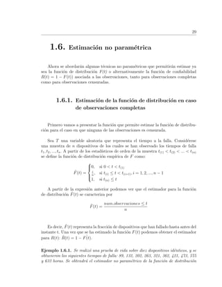 29
1.6. Estimaci´on no param´etrica
Ahora se abordar´an algunas t´ecnicas no param´etricas que permitir´an estimar ya
sea la funci´on de distribuci´on F(t) o alternativamente la funci´on de conﬁabilidad
R(t) = 1 − F(t)) asociada a las observaciones, tanto para observaciones completas
como para observaciones censuradas.
1.6.1. Estimaci´on de la funci´on de distribuci´on en caso
de observaciones completas
Primero vamos a presentar la funci´on que permite estimar la funci´on de distribu-
ci´on para el caso en que ninguna de las observaciones es censurada.
Sea T una variable aleatoria que representa el tiempo a la falla. Consid´erese
una muestra de n dispositivos de los cuales se han observado los tiempos de falla
t1, t2, ..., tn. A partir de los estad´ısticos de orden de la muestra t(1) < t(2) < ... < t(n)
se deﬁne la funci´on de distribuci´on emp´ırica de F como:
ˆF(t) =



0, si 0 < t < t(1)
i
n
, si t(i) ≤ t < t(i+1), i = 1, 2, ..., n − 1
1, si t(n) ≤ t
A partir de la expresi´on anterior podemos ver que el estimador para la funci´on
de distribuci´on ˆF(t) se caracteriza por
ˆF(t) =
num.observaciones ≤ t
n
Es decir, ˆF(t) representa la fracci´on de dispositivos que han fallado hasta antes del
instante t. Una vez que se ha estimado la funci´on F(t) podemos obtener el estimador
para R(t): ˆR(t) = 1 − ˆF(t).
Ejemplo 1.6.1. Se realiz´o una prueba de vida sobre diez dispositivos id´enticos, y se
obtuvieron los siguientes tiempos de falla: 89, 132, 202, 263, 321, 362, 421, 473, 575
y 633 horas. Se obtendr´a el estimador no param´etrico de la funci´on de distribuci´on
 