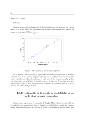 30
para t = 350 horas.
Soluci´on:
Usando la expresi´on de la funci´on de distribuci´on emp´ırica, y puesto que en este
caso n = 10 y hay s´olo 5 observaciones cuyo tiempo de falla es inferior o igual a 350
horas, se tiene que ˆF(350) =
5
10
=
1
2
Figura 1.12: Funci´on de distribuci´on emp´ırica
En la Figura 1.12 se muestra la representaci´on gr´aﬁca de la funci´on de distribu-
ci´on emp´ırica de los tiempos de falla. Observe que la gr´aﬁca es una funci´on escalo-
nada creciente con saltos discontinuos en cada uno de los tiempos de falla, y dado
que todos ´estos son distintos, la funci´on crece en proporci´on 1
10
en cada uno. Note
tambi´en que ˆF(t) = 0 para los valores de t anteriores a la primera falla y F(t) = 1
despu´es del ´ultimo tiempo de falla.
1.6.2. Estimaci´on de la funci´on de conﬁabilidad en ca-
so de observaciones censuradas.
Ahora vamos a presentar el estimador de Kaplan Meier, el cual permite obtener
un estimador no param´etrico para la funci´on de conﬁabilidad cuando las observa-
ciones presentan alg´un tipo de censura. Se deﬁne el estimador de Kaplan Meier para
 