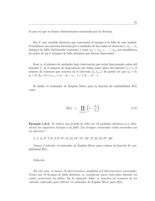 31
el caso en que se tienen observaciones censuradas por la derecha.
Sea T una variable aleatoria que representa el tiempo a la falla de una unidad.
Consid´erese una muestra formada por n unidades de las cuales se observan t1, t2, ..., tn
tiempos de falla (incluyendo censuras) y sean t(1) < t(2) < ... < t(k) los estad´ısticos
de orden de los k tiempos de falla distintos que fueron observados.
Sean ni el n´umero de unidades bajo observaci´on que est´an funcionando antes del
instante ti, di el n´umero de dispositivos que fallan justo antes del instante ti y ci el
n´umero de censuras que ocurren en el intervalo [ti, ti+1). Se puede ver que n0 = 0,
t0 = 0, d0 = 0 y ni+1 = ni − di − ci, i = 1, 2, ..., k − 1.
Se deﬁne el estimador de Kaplan Meier para la funci´on de conﬁabilidad R(t)
como
ˆR(t) =
i:t(i)≤t
1 −
di
ni
(1.8)
Ejemplo 1.6.2. Se realiz´o una prueba de vida con 19 unidades id´enticas y se obtu-
vieron los siguientes tiempos a la falla. Los tiempos censurados est´an marcados con
un asterisco ∗
.
5, 5, 6, 6∗
, 7, 8∗
, 8, 9∗
, 9∗
, 12, 13, 13∗
, 15∗
, 16∗
, 17, 24, 25, 27∗
, 30∗
Vamos a calcular el estimador de Kaplan-Meier para estimar la funci´on de con-
ﬁabilidad R(t).
Soluci´on:
En este caso, se tienen 10 observaciones completas y 9 observaciones censuradas.
Como son 10 tiempos de falla distintos, se consideran nueve intervalos durante los
cuales ocurrieron las fallas. En la siguiente tabla, se muestra un resumen de los
c´alculos realizados para obtener el estimador de Kaplan-Meier para R(t).
 