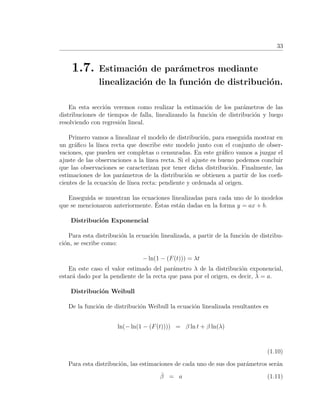33
1.7. Estimaci´on de par´ametros mediante
linealizaci´on de la funci´on de distribuci´on.
En esta secci´on veremos como realizar la estimaci´on de los par´ametros de las
distribuciones de tiempos de falla, linealizando la funci´on de distribuci´on y luego
resolviendo con regresi´on lineal.
Primero vamos a linealizar el modelo de distribuci´on, para enseguida mostrar en
un gr´aﬁco la l´ınea recta que describe este modelo junto con el conjunto de obser-
vaciones, que pueden ser completas o censuradas. En este gr´aﬁco vamos a juzgar el
ajuste de las observaciones a la l´ınea recta. Si el ajuste es bueno podemos concluir
que las observaciones se caracterizan por tener dicha distribuci´on. Finalmente, las
estimaciones de los par´ametros de la distribuci´on se obtienen a partir de los coeﬁ-
cientes de la ecuaci´on de l´ınea recta: pendiente y ordenada al origen.
Enseguida se muestran las ecuaciones linealizadas para cada uno de lo modelos
que se mencionaron anteriormente. ´Estas est´an dadas en la forma y = ax + b.
Distribuci´on Exponencial
Para esta distribuci´on la ecuaci´on linealizada, a partir de la funci´on de distribu-
ci´on, se escribe como:
− ln(1 − (F(t))) = λt
En este caso el valor estimado del par´ametro λ de la distribuci´on exponencial,
estar´a dado por la pendiente de la recta que pasa por el origen, es decir, ˆλ = a.
Distribuci´on Weibull
De la funci´on de distribuci´on Weibull la ecuaci´on linealizada resultantes es
ln(− ln(1 − (F(t)))) = β ln t + β ln(λ)
(1.10)
Para esta distribuci´on, las estimaciones de cada uno de sus dos par´ametros ser´an
ˆβ = a (1.11)
 
