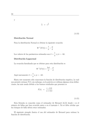34
y
ˆλ = e
b
ˆβ
(1.13)
Distribuci´on Normal
Para la distribuci´on Normal se obtiene la siguiente ecuaci´on
Φ−1
(F(t)) =
t
σ
−
µ
σ
Los valores de los par´ametros estimados son ˆσ =
1
a
y ˆµ = −bˆσ.
Distribuci´on Lognormal
La ecuaci´on linealizada que se obtiene para esta distribuci´on es
Φ−1
(F(t)) =
ln t
σ
−
µ
σ
Aqu´ı nuevamente ˆσ =
1
a
y ˆµ = −bˆσ.
Hasta este momento s´olo conocemos la funci´on de distribuci´on emp´ırica, la cual
nos permite estimar F(t); sin embargo, en la pr´actica se utilizan algunas otras deﬁni-
ciones, las m´as usada debido a los buenos resultados que presenta es
ˆF(t) =
i − 0.3
n + 0.4
(1.15)
Esta f´ormula es conocida como el estimador de Bernard [4],[5] donde i es el
n´umero de fallas que han ocurrido antes o en el instante t. No se debe olvidar que
los tiempos de falla deben estar ordenados.
El siguiente ejemplo ilustra el uso del estimador de Bernard para estimar la
funci´on de distribuci´on.
 