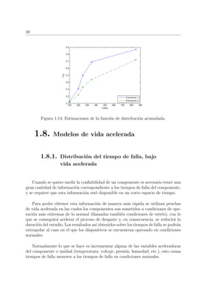 38
Figura 1.14: Estimaciones de la funci´on de distribuci´on acumulada.
1.8. Modelos de vida acelerada
1.8.1. Distribuci´on del tiempo de falla, bajo
vida acelerada
Cuando se quiere medir la conﬁabilidad de un componente es necesario tener una
gran cantidad de informaci´on correspondiente a los tiempos de falla del componente,
y se requiere que esta informaci´on est´e disponible en un corto espacio de tiempo.
Para poder obtener esta informaci´on de manera m´as r´apida se utilizan pruebas
de vida acelerada en las cuales los componentes son sometidos a condiciones de ope-
raci´on m´as extremas de lo normal (llamadas tambi´en condiciones de estr´es), con lo
que se conseguir´a acelerar el proceso de desgaste y, en consecuencia, se reducir´a la
duraci´on del estudio. Los resultados as´ı obtenidos sobre los tiempos de falla se podr´an
extrapolar al caso en el que los dispositivos se encuentran operando en condiciones
normales.
Normalmente lo que se hace es incrementar alguna de las variables aceleradoras
del componente o unidad (temperatura, voltaje, presi´on, humedad, etc.), esto causa
tiempos de falla menores a los tiempos de fallo en condiciones normales.
 