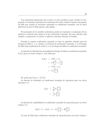 39
Una suposici´on importante que se hace en estos modelos es que cuando el com-
ponente se encuentra operando en condiciones de estr´es, tendr´a el mismo mecanismo
de falla que cuando se encuentra operando en condiciones normales, con la ´unica
diferencia de que la falla aparece m´as r´apido.
El incremento de la variable aceleradora puede ser constante o escalonado. En la
pr´actica el m´etodo m´as usado es el de aceleraci´on constante. En este m´etodo cada
unidad o componente se somete a esfuerzo constante durante el estudio.
Cuando se supone aceleraci´on constante se tiene la siguiente relaci´on para los
tiempos de falla to = t , donde es el factor de aceleraci´on constante, t es el tiempo
de falla bajo condiciones de estr´es y to es el tiempo de falla en condiciones normales.
La funci´on de distribuci´on acumulada del tiempo de falla en condiciones normales
Fo(to) para un cierto tiempo to est´a dada por
Fo(to) = P(To < to)
= P
To
<
to
= P (T < t )
= F
to
De modo que Fo(to) = F to
.
La funci´on de densidad en condiciones normales de operaci´on para un cierto
instantes t es
fo(t) =
d
dt
F
t
=
1
f
t
La funci´on de conﬁabilidad en condiciones normales de operaci´on para un cierto
tiempo t es
Ro(t) = 1 − Fo(t) = 1 − F
t
= R
t
La tasa de falla bajo condiciones normales de operaci´on para un cierto tiempo t
 