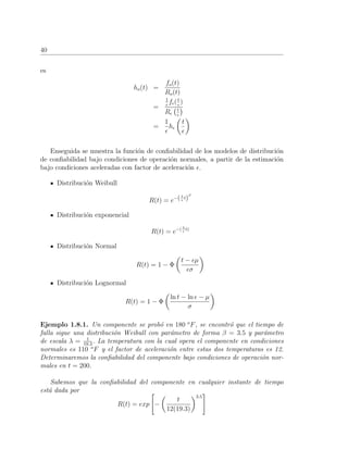 40
es
ho(t) =
fo(t)
Ro(t)
=
1
f (t
)
R t
=
1
h
t
Enseguida se muestra la funci´on de conﬁabilidad de los modelos de distribuci´on
de conﬁabilidad bajo condiciones de operaci´on normales, a partir de la estimaci´on
bajo condiciones aceleradas con factor de aceleraci´on .
Distribuci´on Weibull
R(t) = e−(λ
t)
β
Distribuci´on exponencial
R(t) = e−( λ
t)
Distribuci´on Normal
R(t) = 1 − Φ
t − µ
σ
Distribuci´on Lognormal
R(t) = 1 − Φ
ln t − ln − µ
σ
Ejemplo 1.8.1. Un componente se prob´o en 180 o
F, se encontr´o que el tiempo de
falla sigue una distribuci´on Weibull con par´ametro de forma β = 3.5 y par´ametro
de escala λ = 1
19.3
. La temperatura con la cual opera el componente en condiciones
normales es 110 o
F y el factor de aceleraci´on entre estas dos temperaturas es 12.
Determinaremos la conﬁabilidad del componente bajo condiciones de operaci´on nor-
males en t = 200.
Sabemos que la conﬁabilidad del componente en cualquier instante de tiempo
est´a dada por
R(t) = exp −
t
12(19.3)
3.5
 