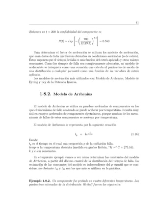 41
Entonces en t = 200 la conﬁabilidad del componente es
R(t) = exp −
200
12(19.3)
3.5
= 0.550
Para determinar el factor de aceleraci´on se utilizan los modelos de aceleraci´on,
que usan datos de falla que fueron obtenidos en condiciones aceleradas (o de estr´es).
´Estos suponen que el tiempo de falla es una funci´on del estr´es aplicado y otros valores
constantes. Como los tiempos de falla son completamente aleatorios, un modelo de
aceleraci´on se interpreta como una ecuaci´on que calcula el par´ametro de escala de
una distribuci´on o cualquier p-cuantil como una funci´on de las variables de estr´es
aplicado.
Los modelos de aceleraci´on m´as utilizados son: Modelo de Arrhenius, Modelo de
Eyring y Ley de la Potencia Inversa.
1.8.2. Modelo de Arrhenius
El modelo de Arrhenius se utiliza en pruebas aceleradas de componentes en los
que el mecanismo de fallo analizado se puede acelerar por temperatura. Resulta muy
´util en ensayos acelerados de componentes electr´onicos, porque muchos de los meca-
nismos de fallos de estos componentes se aceleran por temperatura.
El modelo de Arrhenuis se representa por la siguiente ecuaci´on
tp = ke
c
temp (1.16)
Donde:
tp es el tiempo en el cual una proporci´on p de la poblaci´on falla.
temp es la temperatura absoluta (medida en grados Kelvin, o
K =o
C + 273.16).
k y c son constantes.
En el siguiente ejemplo vamos a ver c´omo determinar las constantes del modelo
de Arrhenius, a partir del d´ecimo cuantil de la distribuci´on del tiempo de falla. La
estimaci´on de las constantes del modelo es independiente del p-cuantil que se con-
sidere; no obstante t10 y t50 son los que m´as se utilizan en la pr´actica.
Ejemplo 1.8.2. Un componente fue probado en cuatro diferentes temperaturas. Los
par´ametros estimados de la distribuci´on Weibull fueron los siguientes:
 